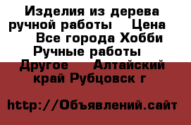 Изделия из дерева ручной работы  › Цена ­ 1 - Все города Хобби. Ручные работы » Другое   . Алтайский край,Рубцовск г.